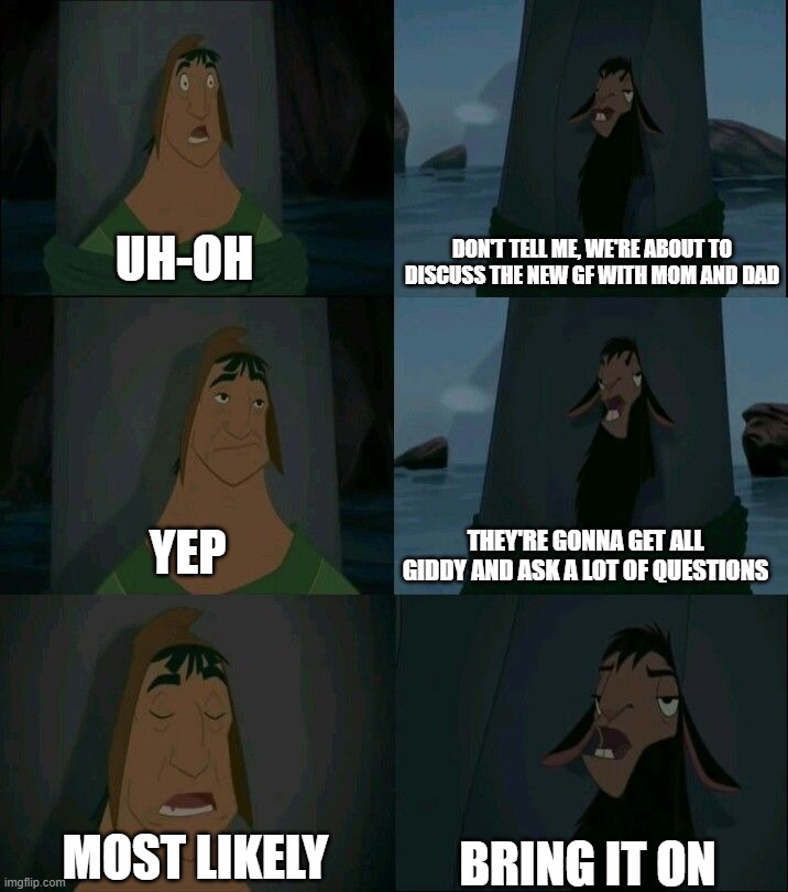 Discussing new GF with parents | UH-OH; DON'T TELL ME, WE'RE ABOUT TO DISCUSS THE NEW GF WITH MOM AND DAD; YEP; THEY'RE GONNA GET ALL GIDDY AND ASK A LOT OF QUESTIONS; BRING IT ON; MOST LIKELY | image tagged in emperors new groove | made w/ Imgflip meme maker