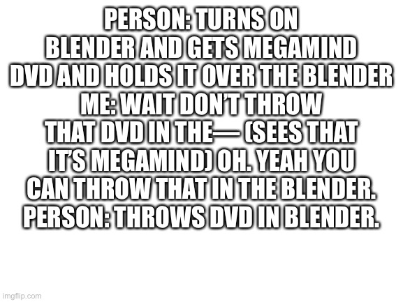 Blank White Template | PERSON: TURNS ON BLENDER AND GETS MEGAMIND DVD AND HOLDS IT OVER THE BLENDER
ME: WAIT DON’T THROW THAT DVD IN THE— (SEES THAT IT’S MEGAMIND) OH. YEAH YOU CAN THROW THAT IN THE BLENDER.
PERSON: THROWS DVD IN BLENDER. | image tagged in blank white template | made w/ Imgflip meme maker