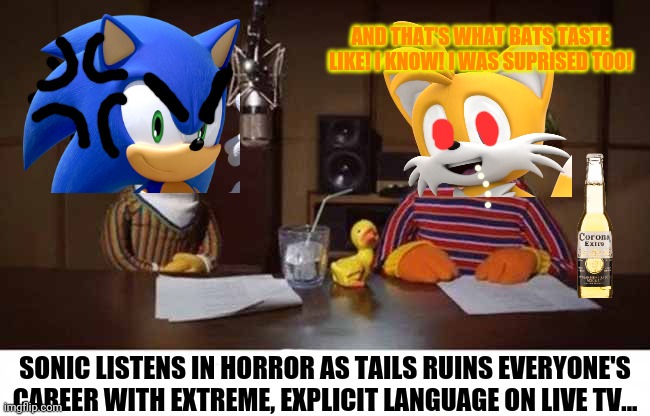 Drunk Tails gets everyone fired! | AND THAT'S WHAT BATS TASTE LIKE! I KNOW! I WAS SUPRISED TOO! SONIC LISTENS IN HORROR AS TAILS RUINS EVERYONE'S CAREER WITH EXTREME, EXPLICIT | image tagged in tails the fox,drunk,but why why would you do that,corona,sonic the hedgehog | made w/ Imgflip meme maker