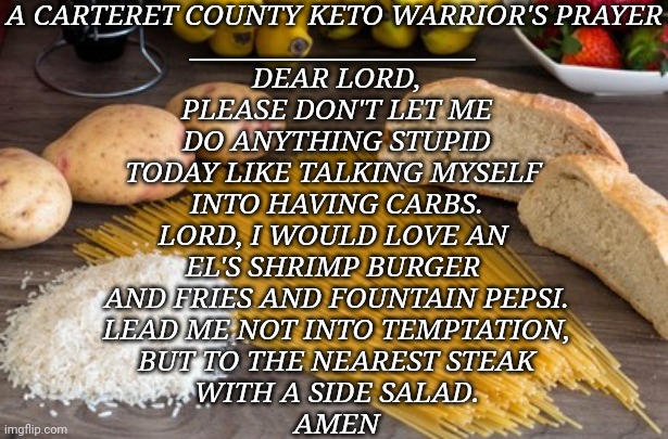Keto | A CARTERET COUNTY KETO WARRIOR'S PRAYER
______________________; DEAR LORD,
PLEASE DON'T LET ME
DO ANYTHING STUPID
TODAY LIKE TALKING MYSELF 
INTO HAVING CARBS.
LORD, I WOULD LOVE AN 
EL'S SHRIMP BURGER 
AND FRIES AND FOUNTAIN PEPSI.
LEAD ME NOT INTO TEMPTATION,
BUT TO THE NEAREST STEAK
WITH A SIDE SALAD.

AMEN | image tagged in food | made w/ Imgflip meme maker