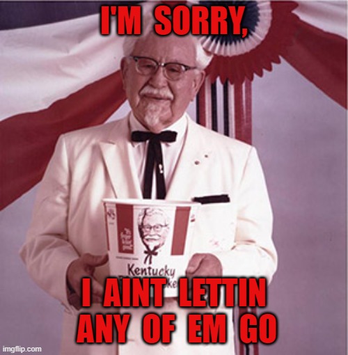 KFC Colonel Sanders | I'M  SORRY, I  AINT  LETTIN  ANY  OF  EM  GO | image tagged in kfc colonel sanders | made w/ Imgflip meme maker