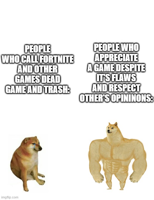 I'm gonna get SUPER hated on for this | PEOPLE WHO APPRECIATE A GAME DESPITE IT'S FLAWS AND RESPECT OTHER'S OPININONS:; PEOPLE WHO CALL FORTNITE AND OTHER GAMES DEAD GAME AND TRASH: | image tagged in blank white template,swole doge vs cheems flipped | made w/ Imgflip meme maker