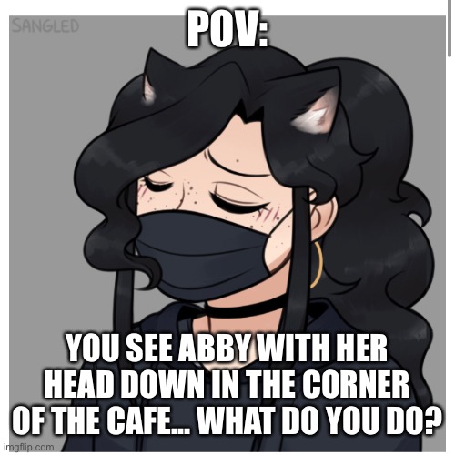 POV:; YOU SEE ABBY WITH HER HEAD DOWN IN THE CORNER OF THE CAFE... WHAT DO YOU DO? | made w/ Imgflip meme maker