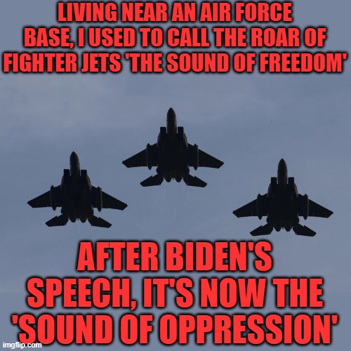 The first CINC to come out in favor of using nukes against his opponents. | LIVING NEAR AN AIR FORCE BASE, I USED TO CALL THE ROAR OF FIGHTER JETS 'THE SOUND OF FREEDOM'; AFTER BIDEN'S SPEECH, IT'S NOW THE 'SOUND OF OPPRESSION' | image tagged in fighter jet postal worker,biden,gun control,oppression | made w/ Imgflip meme maker