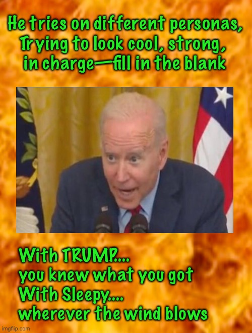 Who is he TODAY? | He tries on different personas,
Trying to look cool, strong, 
in charge—fill in the blank; With TRUMP....
you knew what you got
With Sleepy....
wherever the wind blows | image tagged in biden hates america,dems are marxists,authentically creepy,embarrassing president,laughing stock of the world,kma | made w/ Imgflip meme maker