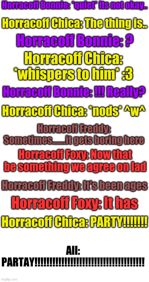 Part 4 (last part) | Horracoff Bonnie: *quiet* its not okay.. Horracoff Chica: The thing is.. Horracoff Bonnie: ? Horracoff Chica: *whispers to him* :3; Horracoff Bonnie: !!! Really? Horracoff Chica: *nods* ^w^; Horracoff Freddy: Sometimes.......it gets boring here; Horracoff Foxy: Now that be something we agree on lad; Horracoff Freddy: It's been ages; Horracoff Foxy: It has; Horracoff Chica: PARTY!!!!!!! All: PARTAY!!!!!!!!!!!!!!!!!!!!!!!!!!!!!!!!!!!!! | image tagged in blank white template | made w/ Imgflip meme maker