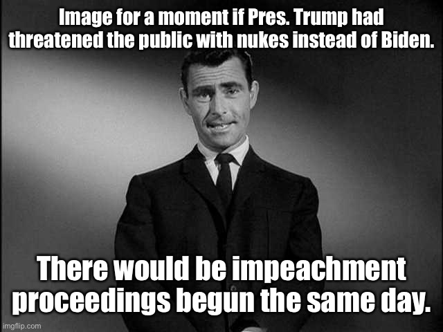 rod serling twilight zone | Image for a moment if Pres. Trump had threatened the public with nukes instead of Biden. There would be impeachment proceedings begun the sa | image tagged in rod serling twilight zone | made w/ Imgflip meme maker