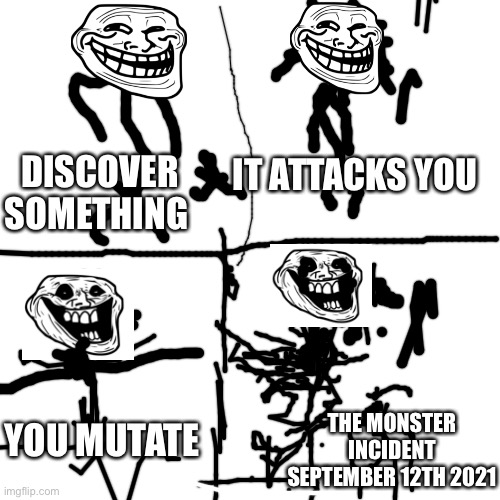 I tried to make a trollge incident but it turned out badly | IT ATTACKS YOU; DISCOVER SOMETHING; THE MONSTER INCIDENT SEPTEMBER 12TH 2021; YOU MUTATE | image tagged in memes,blank transparent square,trollge | made w/ Imgflip meme maker