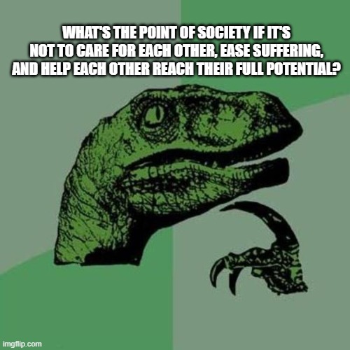 raptor | WHAT'S THE POINT OF SOCIETY IF IT'S NOT TO CARE FOR EACH OTHER, EASE SUFFERING, AND HELP EACH OTHER REACH THEIR FULL POTENTIAL? | image tagged in raptor | made w/ Imgflip meme maker