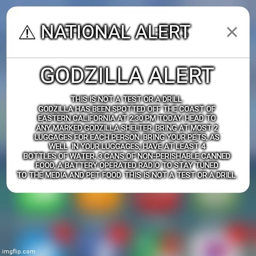 Godzilla is coming. Go to a shelter now while you can. | NATIONAL ALERT; GODZILLA ALERT; THIS IS NOT A TEST OR A DRILL. GODZILLA HAS BEEN SPOTTED OFF THE COAST OF EASTERN CALIFORNIA AT 2:30 PM TODAY. HEAD TO ANY MARKED GODZILLA SHELTER. BRING AT MOST 2 LUGGAGES FOR EACH PERSON. BRING YOUR PETS, AS WELL. IN YOUR LUGGAGES, HAVE AT LEAST 4 BOTTLES OF WATER, 3 CANS OF NON-PERISHABLE CANNED FOOD, A BATTERY OPERATED RADIO TO STAY TUNED TO THE MEDIA AND PET FOOD. THIS IS NOT A TEST OR A DRILL. | image tagged in emergency alert,godzilla,oh no | made w/ Imgflip meme maker