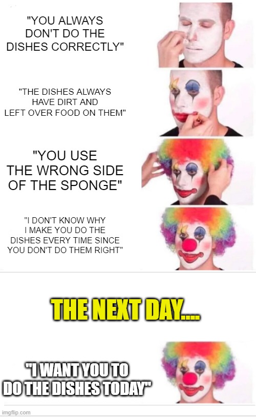 "YOU ALWAYS DON'T DO THE DISHES CORRECTLY"; "THE DISHES ALWAYS HAVE DIRT AND LEFT OVER FOOD ON THEM"; "YOU USE THE WRONG SIDE OF THE SPONGE"; "I DON'T KNOW WHY I MAKE YOU DO THE DISHES EVERY TIME SINCE YOU DON'T DO THEM RIGHT"; THE NEXT DAY.... "I WANT YOU TO DO THE DISHES TODAY" | image tagged in memes,clown applying makeup,relatable,washing dishes,mom | made w/ Imgflip meme maker