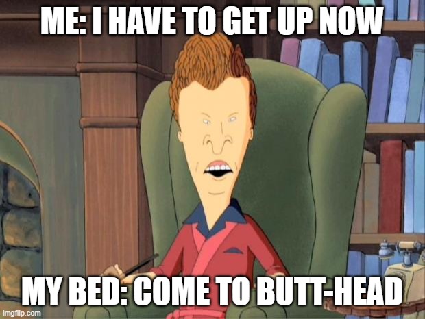 Come to butthead | ME: I HAVE TO GET UP NOW; MY BED: COME TO BUTT-HEAD | image tagged in come to butthead | made w/ Imgflip meme maker