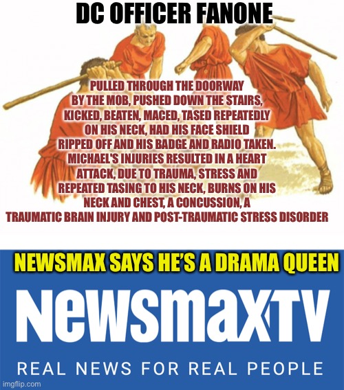 If you get your news from sites like this, you maybe brainwashed | DC OFFICER FANONE; PULLED THROUGH THE DOORWAY BY THE MOB, PUSHED DOWN THE STAIRS, KICKED, BEATEN, MACED, TASED REPEATEDLY ON HIS NECK, HAD HIS FACE SHIELD RIPPED OFF AND HIS BADGE AND RADIO TAKEN. MICHAEL'S INJURIES RESULTED IN A HEART ATTACK, DUE TO TRAUMA, STRESS AND REPEATED TASING TO HIS NECK, BURNS ON HIS NECK AND CHEST, A CONCUSSION, A TRAUMATIC BRAIN INJURY AND POST-TRAUMATIC STRESS DISORDER; NEWSMAX SAYS HE’S A DRAMA QUEEN | image tagged in man beaten by a group,newsmax tv,traitors at the gate | made w/ Imgflip meme maker