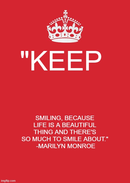 Keep Calm And Carry On Red Meme | "KEEP; SMILING, BECAUSE LIFE IS A BEAUTIFUL THING AND THERE'S SO MUCH TO SMILE ABOUT."
 -MARILYN MONROE | image tagged in memes,keep calm and carry on red | made w/ Imgflip meme maker
