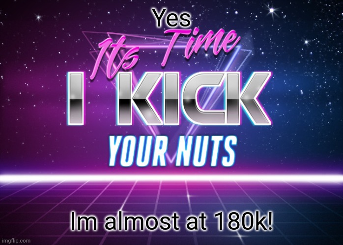 Its Time I Kick Your Nuts | Yes; Im almost at 180k! | image tagged in its time i kick your nuts | made w/ Imgflip meme maker
