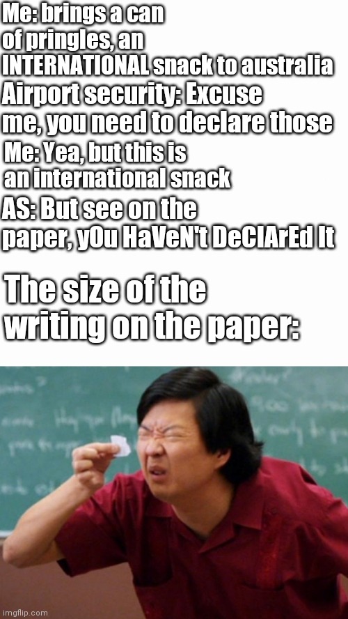 Me: brings a can of pringles, an INTERNATIONAL snack to australia; Airport security: Excuse me, you need to declare those; Me: Yea, but this is an international snack; AS: But see on the paper, yOu HaVeN't DeClArEd It; The size of the writing on the paper: | image tagged in memes | made w/ Imgflip meme maker