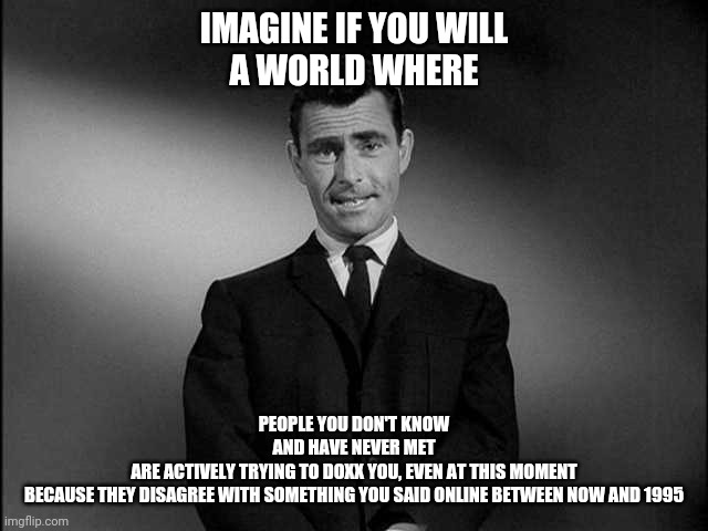 What if I told you the Nazis won ww2 | IMAGINE IF YOU WILL
A WORLD WHERE; PEOPLE YOU DON'T KNOW
AND HAVE NEVER MET
ARE ACTIVELY TRYING TO DOXX YOU, EVEN AT THIS MOMENT
BECAUSE THEY DISAGREE WITH SOMETHING YOU SAID ONLINE BETWEEN NOW AND 1995 | image tagged in rod serling twilight zone,red pill blue pill,twilight zone | made w/ Imgflip meme maker