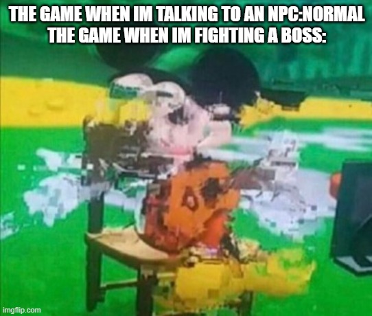 glitchy mickey | THE GAME WHEN IM TALKING TO AN NPC:NORMAL
THE GAME WHEN IM FIGHTING A BOSS: | image tagged in glitchy mickey | made w/ Imgflip meme maker