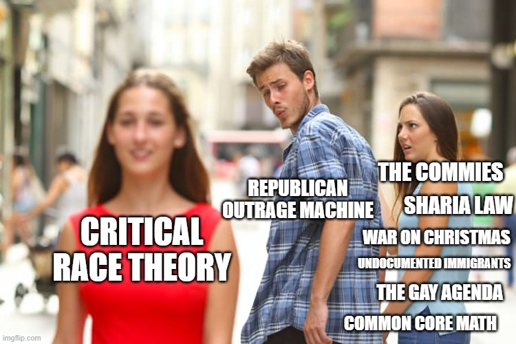 Distracted Boyfriend Meme | REPUBLICAN OUTRAGE MACHINE; THE COMMIES; SHARIA LAW; CRITICAL RACE THEORY; WAR ON CHRISTMAS; UNDOCUMENTED IMMIGRANTS; THE GAY AGENDA; COMMON CORE MATH | image tagged in memes,distracted boyfriend | made w/ Imgflip meme maker