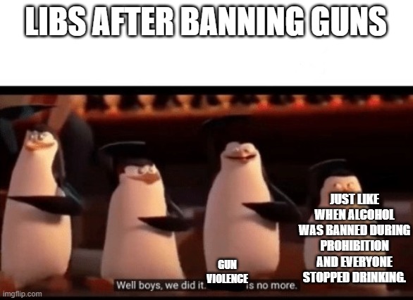 Well boys, we did it (blank) is no more | LIBS AFTER BANNING GUNS; JUST LIKE WHEN ALCOHOL WAS BANNED DURING PROHIBITION AND EVERYONE STOPPED DRINKING. GUN VIOLENCE | image tagged in well boys we did it blank is no more | made w/ Imgflip meme maker