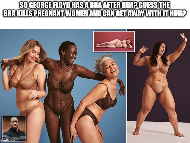 George Floyd bras | SO GEORGE FLOYD HAS A BRA AFTER HIM? GUESS THE BRA KILLS PREGNANT WOMEN AND CAN GET AWAY WITH IT HUH? | image tagged in george floyd,blm,liberals,politics,bras | made w/ Imgflip meme maker