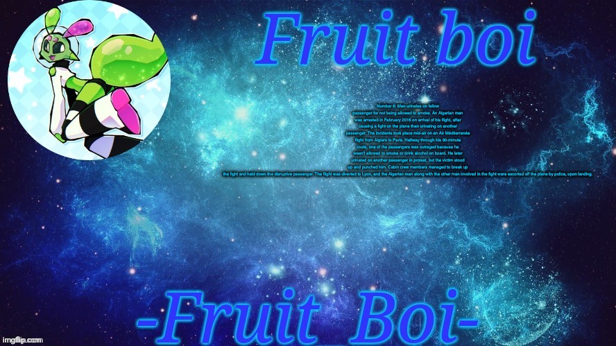 Number 6: Man urinates on fellow passenger for not being allowed to smoke. An Algerian man was arrested in February 2016 on arrival of his flight, after causing a fight on the plane then urinating on another passenger. The incidents took place mid-air on an Air Méditerranée flight from Algiers to Paris. Halfway through his 90-minute route, one of the passengers was outraged because he wasn't allowed to smoke or drink alcohol on board. He later urinated on another passenger in protest, but the victim stood up and punched him. Cabin crew members managed to break up the fight and held down the disruptive passenger. The flight was diverted to Lyon, and the Algerian man along with the other man involved in the fight were escorted off the plane by police, upon landing. | image tagged in bro is this a announcement temp holy hell | made w/ Imgflip meme maker