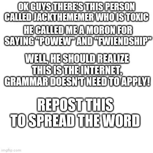 I am not lying, someone ACTUALLY called me a moron over improper grammar! But this is the internet!! | OK GUYS THERE'S THIS PERSON CALLED JACKTHEMEMER WHO IS TOXIC; HE CALLED ME A MORON FOR SAYING "POWEW" AND "FWIENDSHIP"; WELL, HE SHOULD REALIZE THIS IS THE INTERNET, GRAMMAR DOESN'T NEED TO APPLY! REPOST THIS TO SPREAD THE WORD | image tagged in memes,blank transparent square,cyberbullying | made w/ Imgflip meme maker