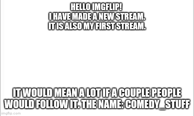 white background | HELLO IMGFLIP! 
I HAVE MADE A NEW STREAM.
IT IS ALSO MY FIRST STREAM. IT WOULD MEAN A LOT IF A COUPLE PEOPLE WOULD FOLLOW IT. THE NAME: COMEDY_STUFF | image tagged in white background | made w/ Imgflip meme maker
