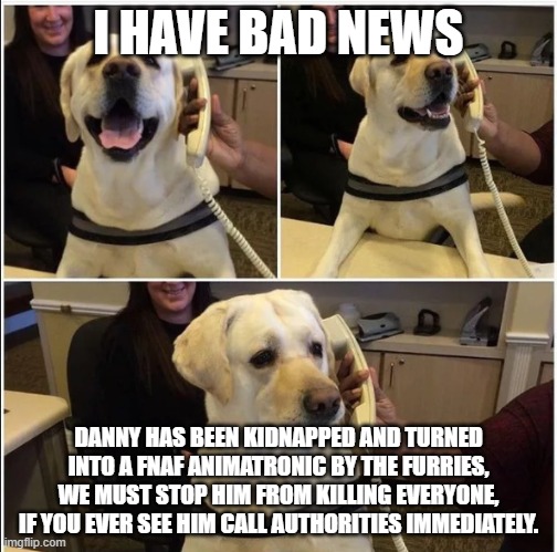 Sad News Doggo | I HAVE BAD NEWS; DANNY HAS BEEN KIDNAPPED AND TURNED INTO A FNAF ANIMATRONIC BY THE FURRIES, WE MUST STOP HIM FROM KILLING EVERYONE, IF YOU EVER SEE HIM CALL AUTHORITIES IMMEDIATELY. | image tagged in sad news doggo | made w/ Imgflip meme maker