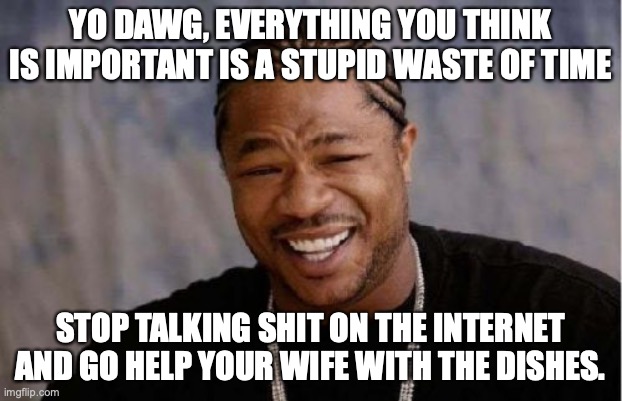 Yo Dawg Heard You Meme | YO DAWG, EVERYTHING YOU THINK IS IMPORTANT IS A STUPID WASTE OF TIME; STOP TALKING SHIT ON THE INTERNET AND GO HELP YOUR WIFE WITH THE DISHES. | image tagged in memes,yo dawg heard you | made w/ Imgflip meme maker