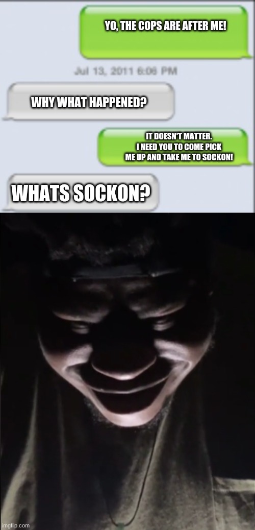 U know | YO, THE COPS ARE AFTER ME! WHY WHAT HAPPENED? IT DOESN'T MATTER. I NEED YOU TO COME PICK ME UP AND TAKE ME TO SOCKON! WHATS SOCKON? | image tagged in oof,uh oh,bruh moment | made w/ Imgflip meme maker