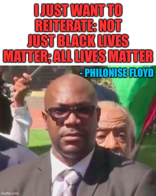 That’s now the second time someone killed by cops has a relative to come out against BLM now. | I JUST WANT TO REITERATE: NOT JUST BLACK LIVES MATTER; ALL LIVES MATTER; - PHILONISE FLOYD | image tagged in politics,black lives matter,all lives matter,george floyd,brother | made w/ Imgflip meme maker