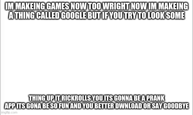 its gonna be on itch.io like this year around june or next year in april | IM MAKEING GAMES NOW TOO WRIGHT NOW IM MAKEING A THING CALLED GOOGLE BUT IF YOU TRY TO LOOK SOME; THING UP IT RICKROLLS YOU ITS GONNA BE A PRANK APP ITS GONA BE SO FUN AND YOU BETTER DWNLOAD OR SAY GOODBYE | image tagged in game alert,new app alert | made w/ Imgflip meme maker