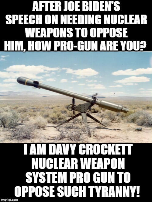 How Pro Gun am I After Joe's Tyrannical Speech? | AFTER JOE BIDEN'S SPEECH ON NEEDING NUCLEAR WEAPONS TO OPPOSE HIM, HOW PRO-GUN ARE YOU? I AM DAVY CROCKETT NUCLEAR WEAPON SYSTEM PRO GUN TO OPPOSE SUCH TYRANNY! | image tagged in tyranny,dictator,morons,idiots,stupid liberals | made w/ Imgflip meme maker
