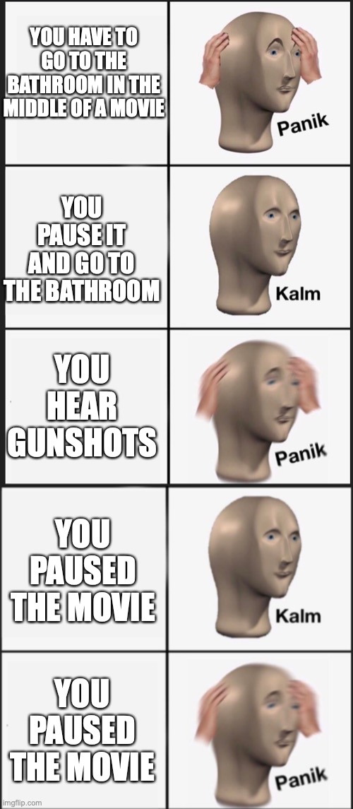 Do NOT watch a movie at 3AM!!11!!!111!!!! (GONE WRONG POLICE CALLED) | YOU HAVE TO GO TO THE BATHROOM IN THE MIDDLE OF A MOVIE; YOU PAUSE IT AND GO TO THE BATHROOM; YOU HEAR GUNSHOTS; YOU PAUSED THE MOVIE; YOU PAUSED THE MOVIE | image tagged in panik kalm panik | made w/ Imgflip meme maker