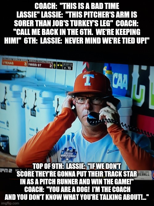 The sport's definition of insanity!  Texas Longhorns Coach David Pierce 2017 to Present!  After tonight's CWS Playoff game? | COACH:  "THIS IS A BAD TIME LASSIE" LASSIE:  "THIS PITCHER'S ARM IS SORER THAN JOB'S TURKEY'S LEG"  COACH:  "CALL ME BACK IN THE 6TH.  WE'RE KEEPING HIM!"  6TH:  LASSIE:  NEVER MIND WE'RE TIED UP!"; TOP OF 9TH:  LASSIE:  "IF WE DON'T SCORE THEY'RE GONNA PUT THEIR TRACK STAR IN AS A PITCH RUNNER AND WIN THE GAME!"  COACH:  "YOU ARE A DOG!  I'M THE COACH AND YOU DON'T KNOW WHAT YOU'RE TALKING ABOUT!..." | image tagged in lassie,better,david | made w/ Imgflip meme maker