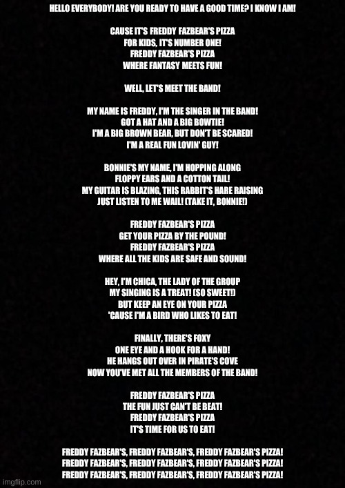 Hello everybody! Are you ready to have a good time? I know I am!  Cause it's Freddy Fazbear's Pizza For kids, it's number one! F | HELLO EVERYBODY! ARE YOU READY TO HAVE A GOOD TIME? I KNOW I AM!
 
CAUSE IT'S FREDDY FAZBEAR'S PIZZA
FOR KIDS, IT'S NUMBER ONE!
FREDDY FAZBEAR'S PIZZA
WHERE FANTASY MEETS FUN!
 
WELL, LET'S MEET THE BAND!
 
MY NAME IS FREDDY, I'M THE SINGER IN THE BAND!
GOT A HAT AND A BIG BOWTIE!
I'M A BIG BROWN BEAR, BUT DON'T BE SCARED!
I'M A REAL FUN LOVIN' GUY!
 
BONNIE'S MY NAME, I'M HOPPING ALONG
FLOPPY EARS AND A COTTON TAIL!
MY GUITAR IS BLAZING, THIS RABBIT'S HARE RAISING
JUST LISTEN TO ME WAIL! (TAKE IT, BONNIE!)
 
FREDDY FAZBEAR'S PIZZA
GET YOUR PIZZA BY THE POUND!
FREDDY FAZBEAR'S PIZZA
WHERE ALL THE KIDS ARE SAFE AND SOUND!
 
HEY, I'M CHICA, THE LADY OF THE GROUP
MY SINGING IS A TREAT! (SO SWEET!)
BUT KEEP AN EYE ON YOUR PIZZA
'CAUSE I'M A BIRD WHO LIKES TO EAT!
 
FINALLY, THERE'S FOXY
ONE EYE AND A HOOK FOR A HAND!
HE HANGS OUT OVER IN PIRATE'S COVE
NOW YOU'VE MET ALL THE MEMBERS OF THE BAND!
 
FREDDY FAZBEAR'S PIZZA
THE FUN JUST CAN'T BE BEAT!
FREDDY FAZBEAR'S PIZZA
IT'S TIME FOR US TO EAT!
 
FREDDY FAZBEAR'S, FREDDY FAZBEAR'S, FREDDY FAZBEAR'S PIZZA!
FREDDY FAZBEAR'S, FREDDY FAZBEAR'S, FREDDY FAZBEAR'S PIZZA!
FREDDY FAZBEAR'S, FREDDY FAZBEAR'S, FREDDY FAZBEAR'S PIZZA! | image tagged in blank | made w/ Imgflip meme maker
