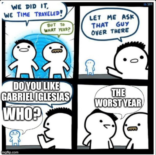 Time travel | DO YOU LIKE GABRIEL IGLESIAS; THE WORST YEAR; WHO? | image tagged in time travel | made w/ Imgflip meme maker