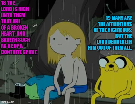 Psalms 34:18-19 | 18 THE LORD IS NIGH UNTO THEM THAT ARE OF A BROKEN HEART; AND SAVETH SUCH AS BE OF A CONTRITE SPIRIT. 19 MANY ARE THE AFFLICTIONS OF THE RIGHTEOUS: BUT THE LORD DELIVERETH HIM OUT OF THEM ALL. | image tagged in finn jake rain | made w/ Imgflip meme maker