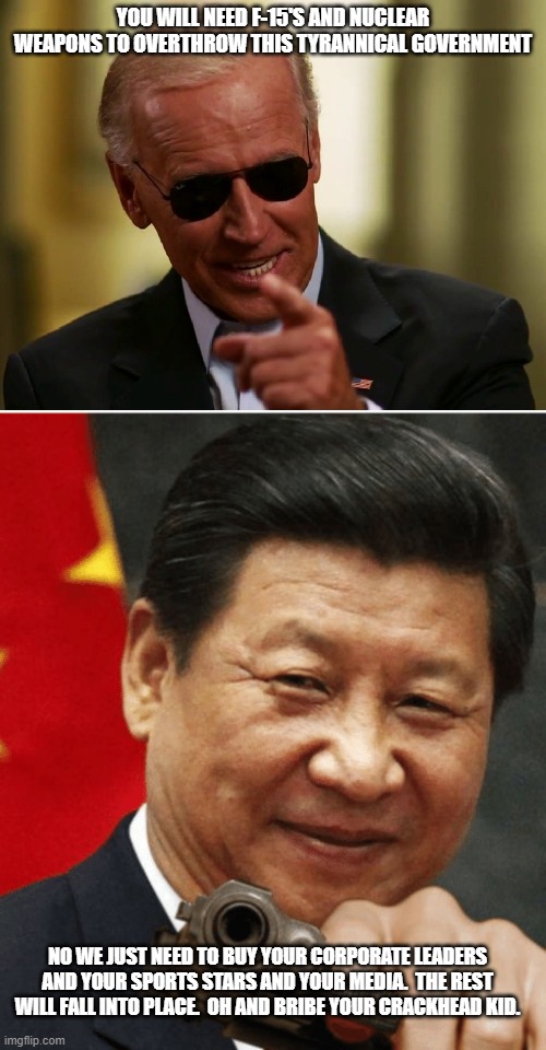 YOU WILL NEED F-15'S AND NUCLEAR WEAPONS TO OVERTHROW THIS TYRANNICAL GOVERNMENT; NO WE JUST NEED TO BUY YOUR CORPORATE LEADERS AND YOUR SPORTS STARS AND YOUR MEDIA.  THE REST WILL FALL INTO PLACE.  OH AND BRIBE YOUR CRACKHEAD KID. | image tagged in cool joe biden,xi jinping | made w/ Imgflip meme maker