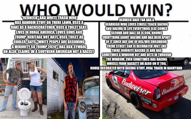 So people call us white trash rednecks eh, well guess what theres 2 definitions of rednecks, in racing redneck = gearhead | REDNECK RACE FAN AKA A GEARHEAD WHO LOVES CIRCLE TRACK RACING AND RACING IS LIFE EVERYTHING ELSE COMES SECOND AND DALE SR IS GOD, KNOWS EVERYTHING ABOUT RACING AND HAS BEEN APART OF IT SINCE DAY ONE OF HIS/HER CHILDHOOD, THERE STREET CAR IS DECORATED JUST LIKE THERE FAVORITE RACERS IS AND HAS SOMETIMES A WINDOW NET AND GETS IN THROUGH THE WINDOW, EVEN SOMETIMES HAS RACING WHEELS FROM BASSETT OR AERO ON IT TOO, HOUSE DECORATED WITH RACING STUFF, OVAL TRACK IN BACKYARD; "REDNECK" AKA WHITE TRASH WHO HAS RANDOM STUFF ON THERE LAWN, USES A RAKE AS A BACKSCRATCHER, USES A TOILET SEAT, LIVES IN RURAL AMERICA, LOVES GUNS AND TRUMP, HERITAGE NOT HATE, USES TOILET AS COOLER,  SAYS "WHITE PEOPLE ARE BECOMING A MINORITY SO TRUMP 2020", HAS KKK SYMBOL ON ALSO, CLAIMS IM A SOUTHERN AMERICAN NOT A RACIST | image tagged in memes,who would win | made w/ Imgflip meme maker