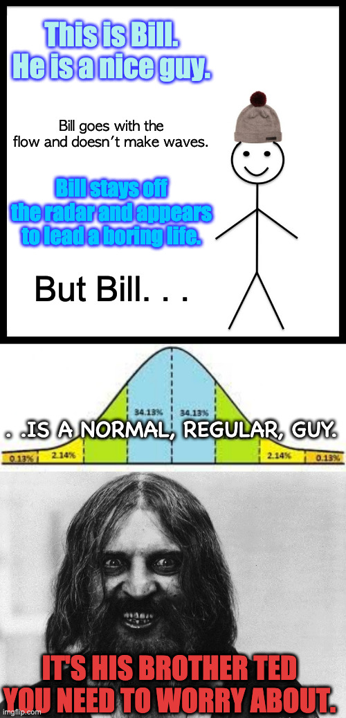Don't worry About Bill | This is Bill. He is a nice guy. Bill goes with the flow and doesn't make waves. Bill stays off the radar and appears to lead a boring life. But Bill. . . . .IS A NORMAL, REGULAR, GUY. IT'S HIS BROTHER TED YOU NEED TO WORRY ABOUT. | image tagged in memes,be like bill,normal bell curve,crazy person,psycho brother | made w/ Imgflip meme maker