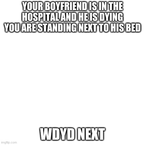 Blank Transparent Square | YOUR BOYFRIEND IS IN THE HOSPITAL AND HE IS DYING YOU ARE STANDING NEXT TO HIS BED; WDYD NEXT | image tagged in memes,blank transparent square | made w/ Imgflip meme maker