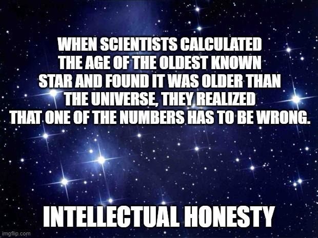 When stuff doesn't add up, don't start inventing stuff to make it fit. Figure out where's the error. | WHEN SCIENTISTS CALCULATED THE AGE OF THE OLDEST KNOWN STAR AND FOUND IT WAS OLDER THAN THE UNIVERSE, THEY REALIZED THAT ONE OF THE NUMBERS HAS TO BE WRONG. INTELLECTUAL HONESTY | image tagged in stars,truth,science,facts,reason,logic | made w/ Imgflip meme maker