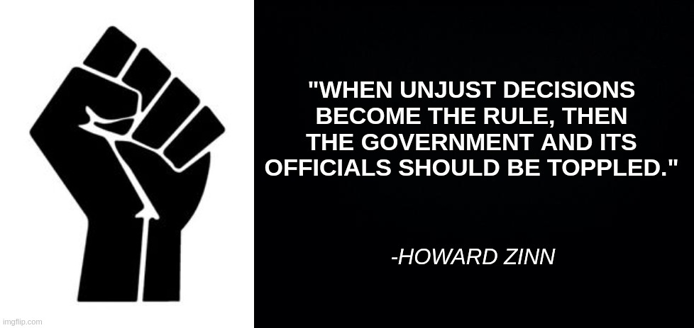 Black power fist, Howard Zinn quote | "WHEN UNJUST DECISIONS BECOME THE RULE, THEN THE GOVERNMENT AND ITS OFFICIALS SHOULD BE TOPPLED."; -HOWARD ZINN | image tagged in black background | made w/ Imgflip meme maker