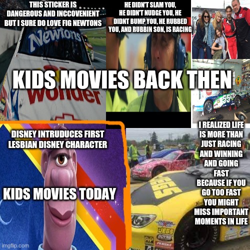 kids movies back then: action, cussing (just a little), romance; kids movies nowaday: "cultural representation", "lgbt represent | THIS STICKER IS DANGEROUS AND INCCOVENIENT BUT I SURE DO LOVE FIG NEWTONS; HE DIDN'T SLAM YOU, HE DIDN'T NUDGE YOU, HE DIDNT BUMP YOU, HE RUBBED YOU, AND RUBBIN SON, IS RACING; KIDS MOVIES BACK THEN; I REALIZED LIFE IS MORE THAN JUST RACING AND WINNING AND GOING FAST BECAUSE IF YOU GO TOO FAST YOU MIGHT MISS IMPORTANT MOMENTS IN LIFE; DISNEY INTRUDUCES FIRST LESBIAN DISNEY CHARACTER; KIDS MOVIES TODAY | image tagged in memes,buff doge vs cheems | made w/ Imgflip meme maker