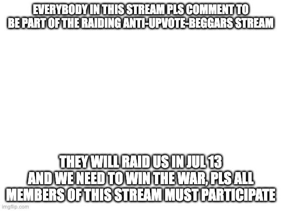 PLEASE | EVERYBODY IN THIS STREAM PLS COMMENT TO BE PART OF THE RAIDING ANTI-UPVOTE-BEGGARS STREAM; THEY WILL RAID US IN JUL 13 AND WE NEED TO WIN THE WAR, PLS ALL MEMBERS OF THIS STREAM MUST PARTICIPATE | image tagged in blank white template | made w/ Imgflip meme maker