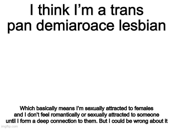 Blank White Template | I think I’m a trans pan demiaroace lesbian; Which basically means I’m sexually attracted to females and I don’t feel romantically or sexually attracted to someone until I form a deep connection to them. But I could be wrong about it | image tagged in blank white template | made w/ Imgflip meme maker