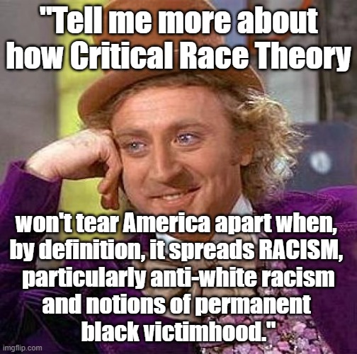Wonka political meme - "Tell me more about how Critical Race Theory won't tear America apart when it is RACIST and divisive." |  "Tell me more about how Critical Race Theory; won't tear America apart when, 
by definition, it spreads RACISM, 

particularly anti-white racism
and notions of permanent 
black victimhood." | image tagged in memes,creepy condescending wonka,critical race theory,critical race theory is racist,american politics,humor | made w/ Imgflip meme maker