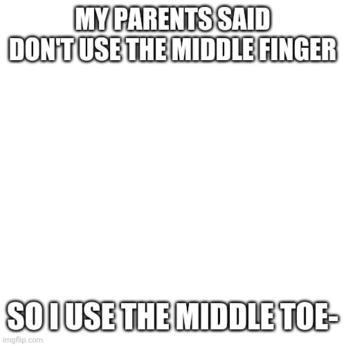 Yes | MY PARENTS SAID DON'T USE THE MIDDLE FINGER; SO I USE THE MIDDLE TOE- | image tagged in memes,blank transparent square | made w/ Imgflip meme maker